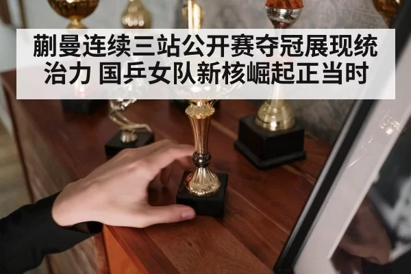 蒯曼连续三站公开赛夺冠展现统治力 国乒女队新核崛起正当时