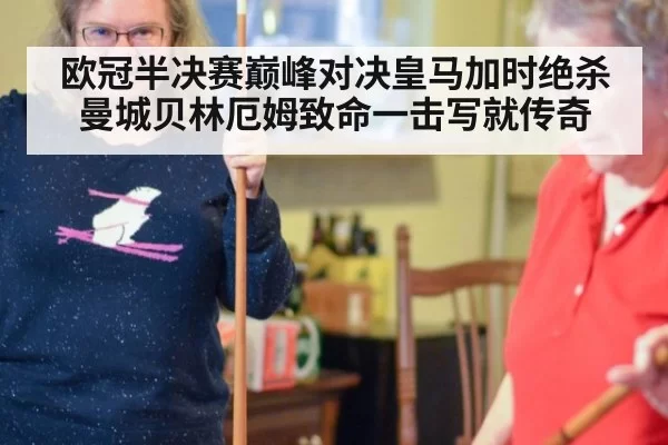 欧冠半决赛巅峰对决皇马加时绝杀曼城贝林厄姆致命一击写就传奇