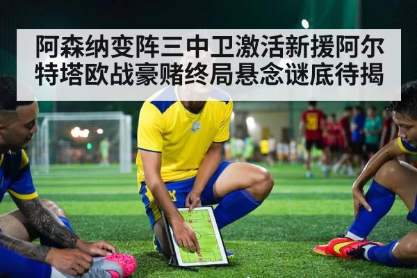 阿森纳变阵三中卫激活新援阿尔特塔欧战豪赌终局悬念谜底待揭