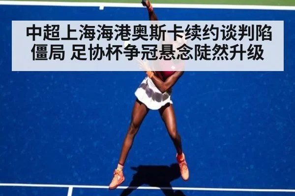 中超上海海港奥斯卡续约谈判陷僵局 足协杯争冠悬念陡然升级