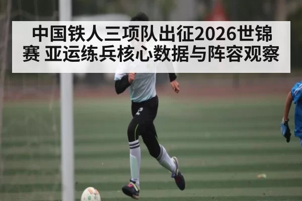 中国铁人三项队出征2026世锦赛 亚运练兵核心数据与阵容观察